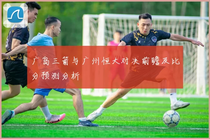 广岛三箭与广州恒大对决前瞻及比分预测分析