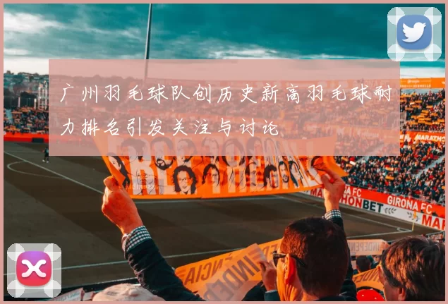 广州羽毛球队创历史新高羽毛球耐力排名引发关注与讨论