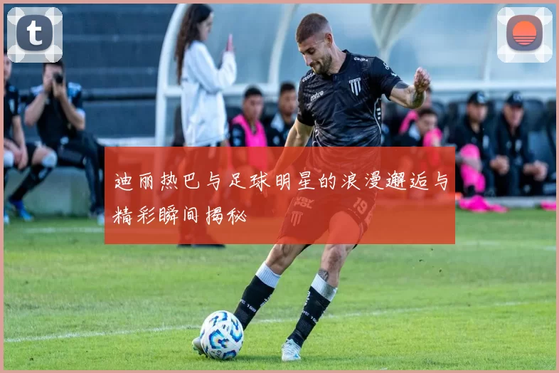 迪丽热巴与足球明星的浪漫邂逅与精彩瞬间揭秘