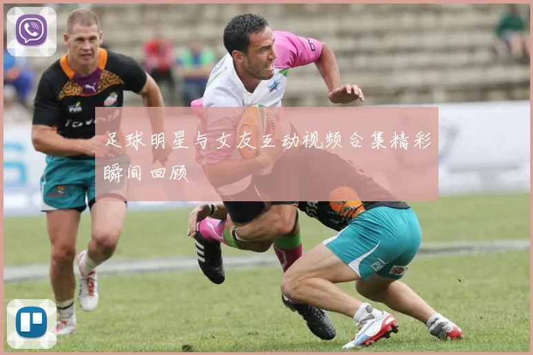 足球明星与女友互动视频合集精彩瞬间回顾