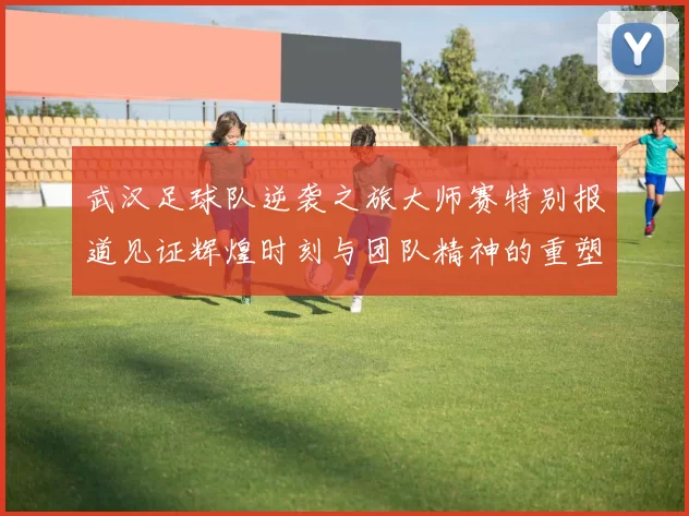 武汉足球队逆袭之旅大师赛特别报道见证辉煌时刻与团队精神的重塑