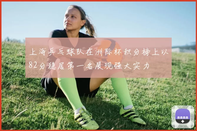 上海乒乓球队在洲际杯积分榜上以82分稳居第一名展现强大实力