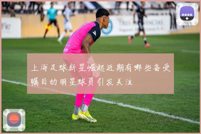 上海足球新星崛起近期有哪些备受瞩目的明星球员引发关注