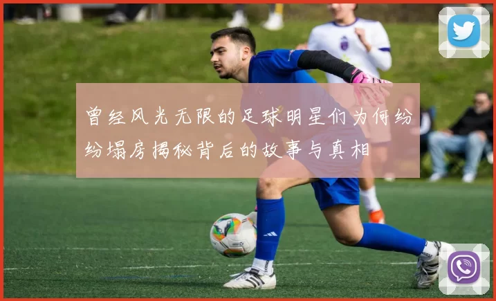 曾经风光无限的足球明星们为何纷纷塌房揭秘背后的故事与真相