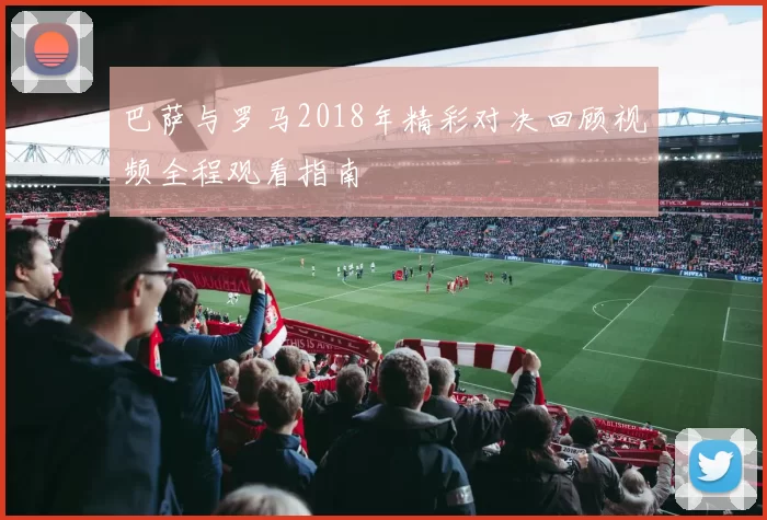 巴萨与罗马2018年精彩对决回顾视频全程观看指南