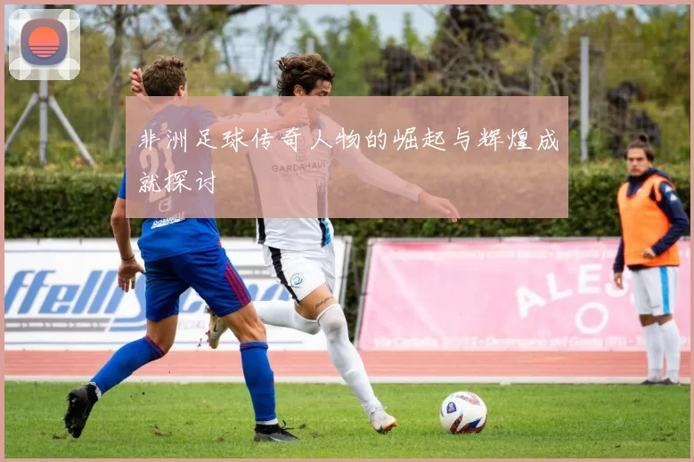 非洲足球传奇人物的崛起与辉煌成就探讨