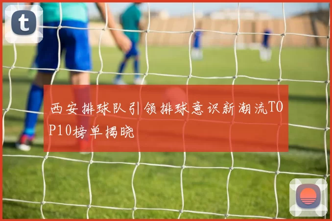 西安排球队引领排球意识新潮流TOP10榜单揭晓