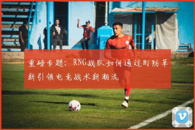 重磅专题：RNG战队如何通过盯防革新引领电竞战术新潮流