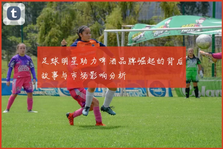 足球明星助力啤酒品牌崛起的背后故事与市场影响分析