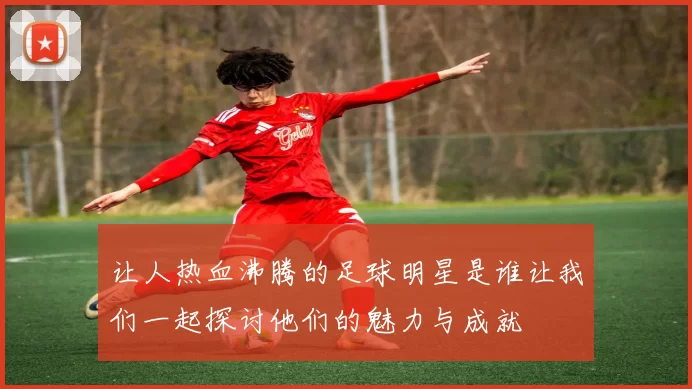让人热血沸腾的足球明星是谁让我们一起探讨他们的魅力与成就
