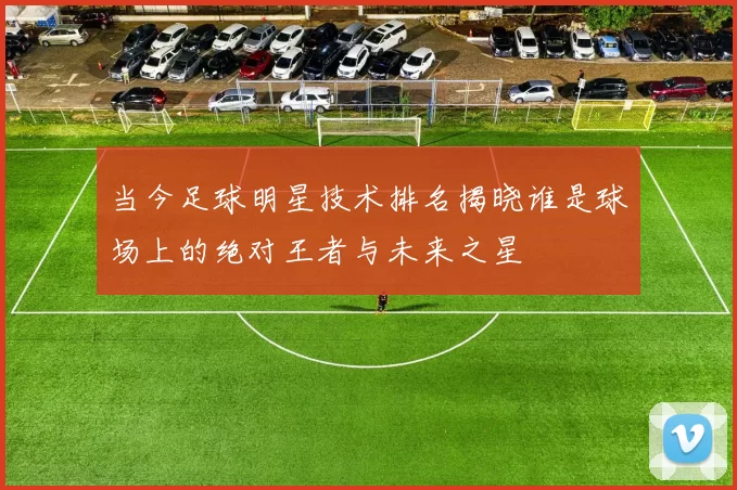 当今足球明星技术排名揭晓谁是球场上的绝对王者与未来之星