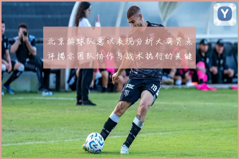 北京排球队意识表现分析大满贯点评揭示团队协作与战术执行的关键因素