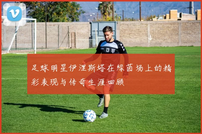 足球明星伊涅斯塔在绿茵场上的精彩表现与传奇生涯回顾