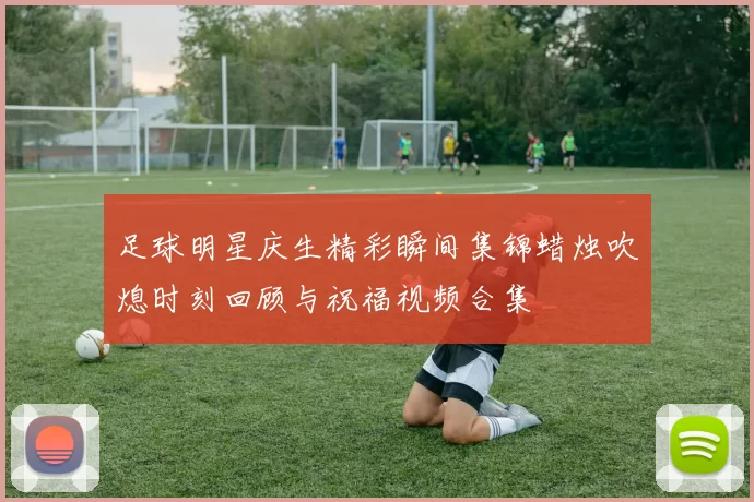 足球明星庆生精彩瞬间集锦蜡烛吹熄时刻回顾与祝福视频合集