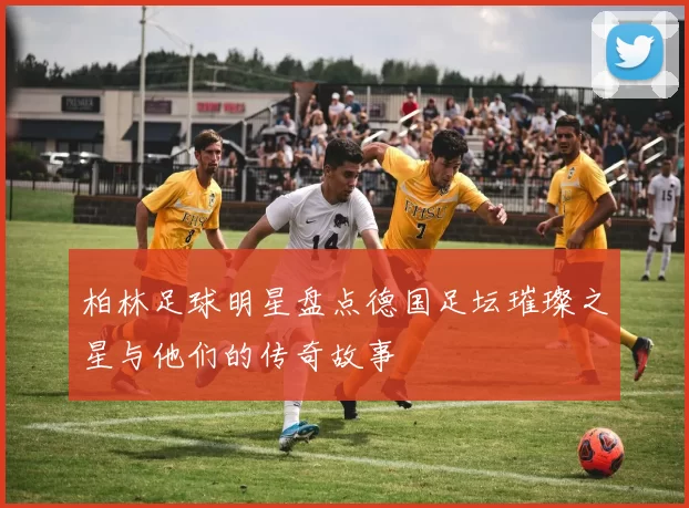 柏林足球明星盘点德国足坛璀璨之星与他们的传奇故事