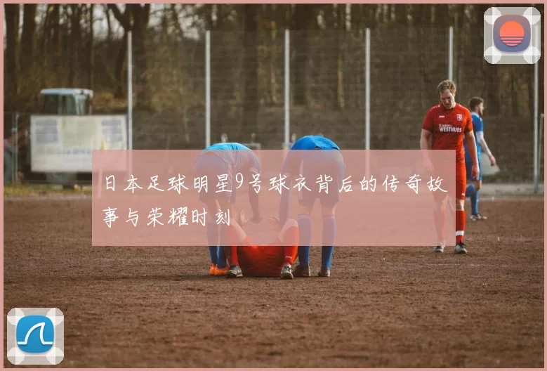 日本足球明星9号球衣背后的传奇故事与荣耀时刻