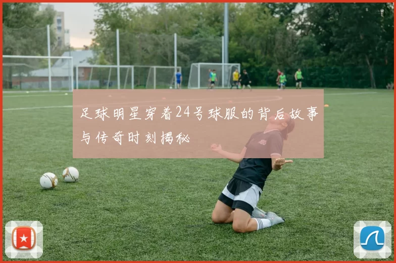 足球明星穿着24号球服的背后故事与传奇时刻揭秘