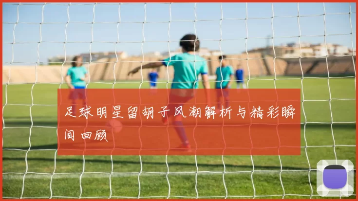 足球明星留胡子风潮解析与精彩瞬间回顾