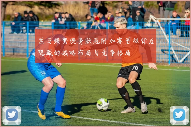 黑马频繁现身欧冠附加赛晋级背后隐藏的战略布局与竞争格局