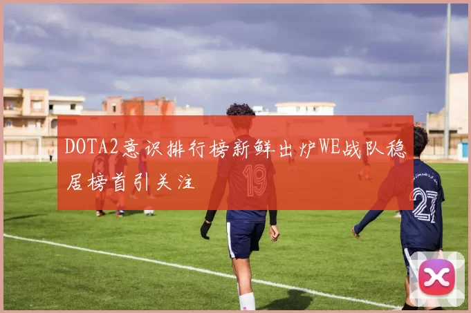 DOTA2意识排行榜新鲜出炉WE战队稳居榜首引关注