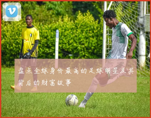 盘点全球身价最高的足球明星及其背后的财富故事
