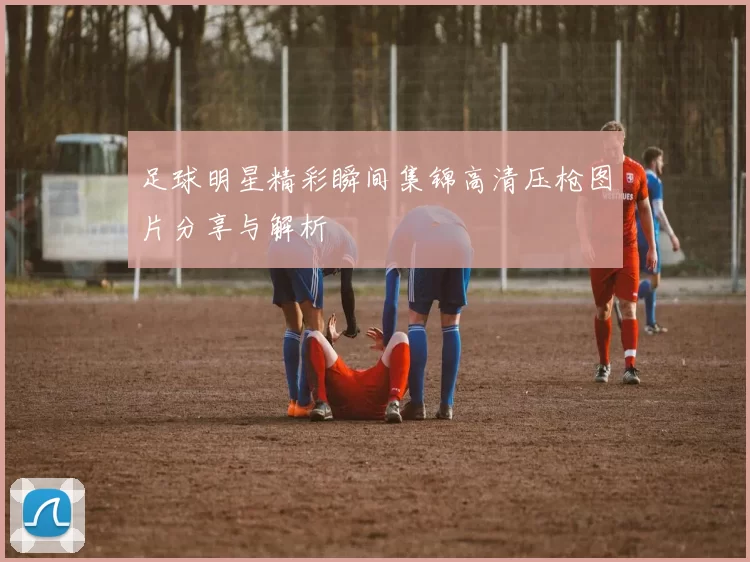 足球明星精彩瞬间集锦高清压枪图片分享与解析