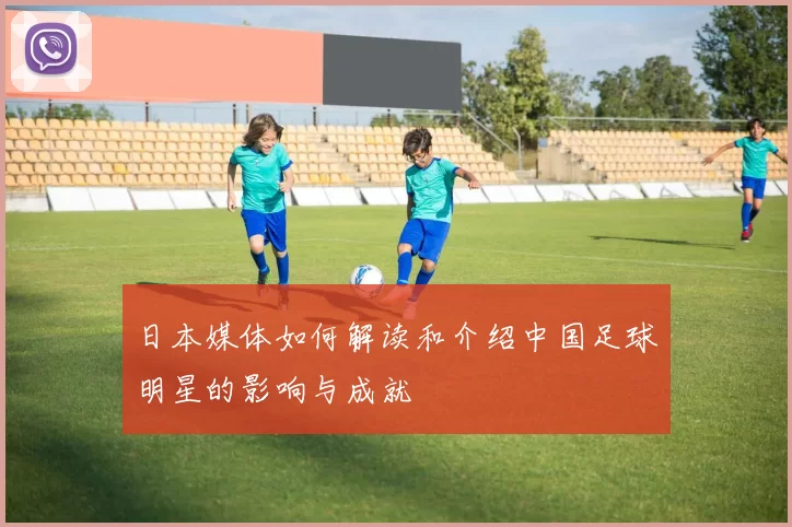 日本媒体如何解读和介绍中国足球明星的影响与成就