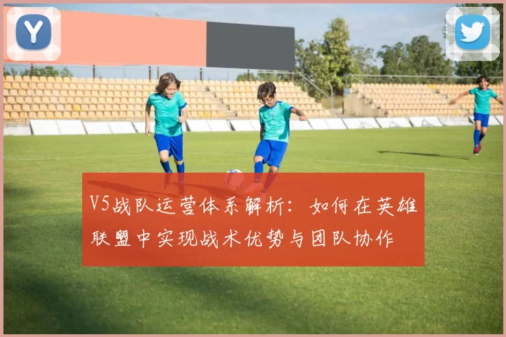 V5战队运营体系解析：如何在英雄联盟中实现战术优势与团队协作