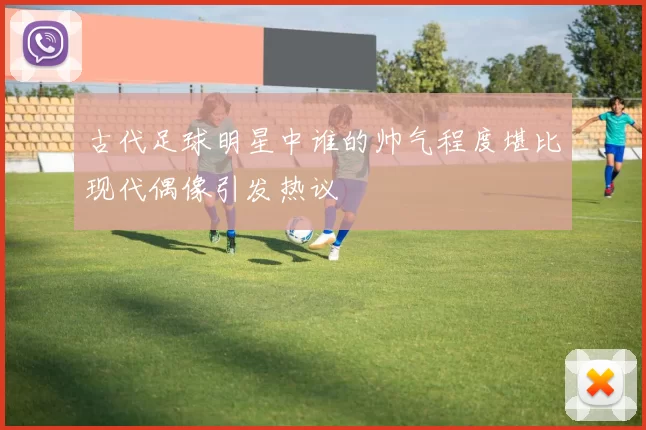 古代足球明星中谁的帅气程度堪比现代偶像引发热议