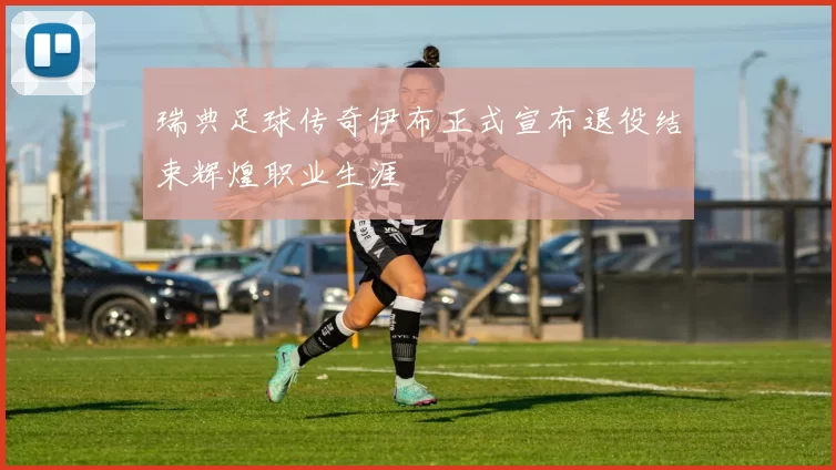 瑞典足球传奇伊布正式宣布退役结束辉煌职业生涯