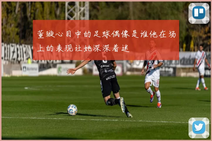 董璇心目中的足球偶像是谁他在场上的表现让她深深着迷