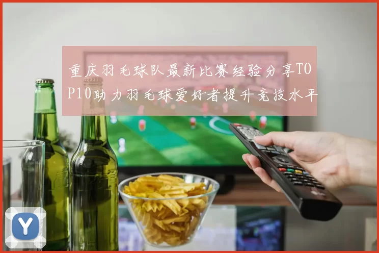 重庆羽毛球队最新比赛经验分享TOP10助力羽毛球爱好者提升竞技水平