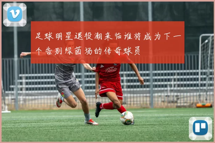 足球明星退役潮来临谁将成为下一个告别绿茵场的传奇球员