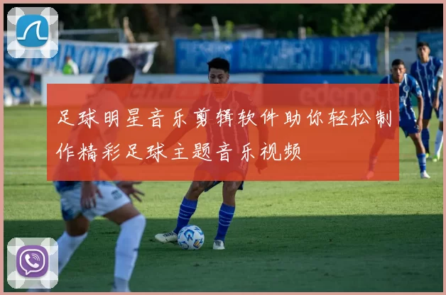 足球明星音乐剪辑软件助你轻松制作精彩足球主题音乐视频