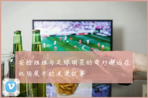安检姐姐与足球明星的奇妙邂逅在机场展开的浪漫故事