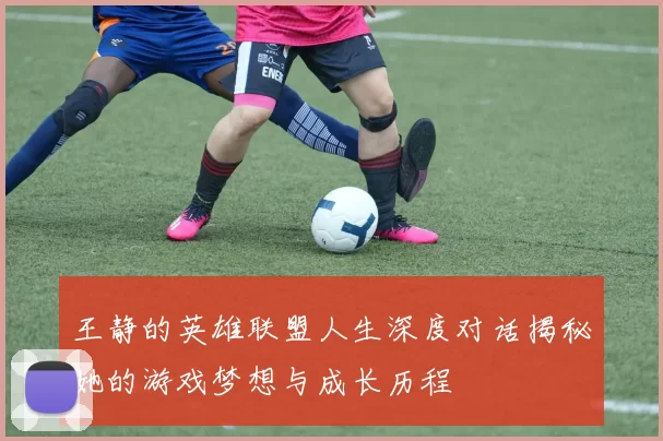 王静的英雄联盟人生深度对话揭秘她的游戏梦想与成长历程