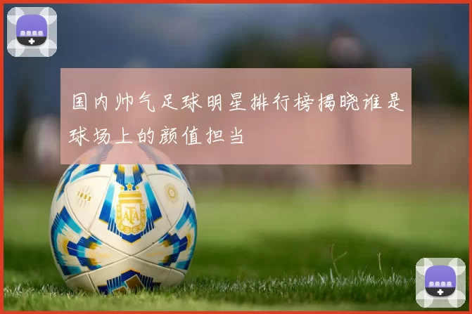 国内帅气足球明星排行榜揭晓谁是球场上的颜值担当