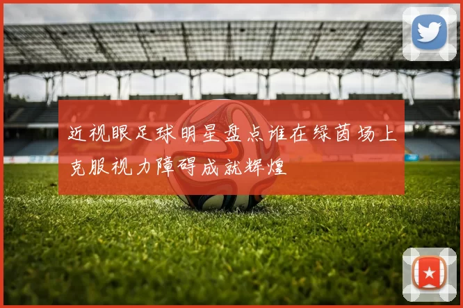 近视眼足球明星盘点谁在绿茵场上克服视力障碍成就辉煌