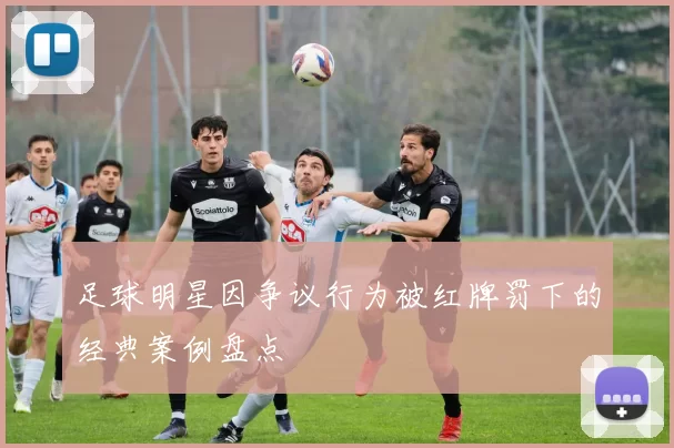 足球明星因争议行为被红牌罚下的经典案例盘点
