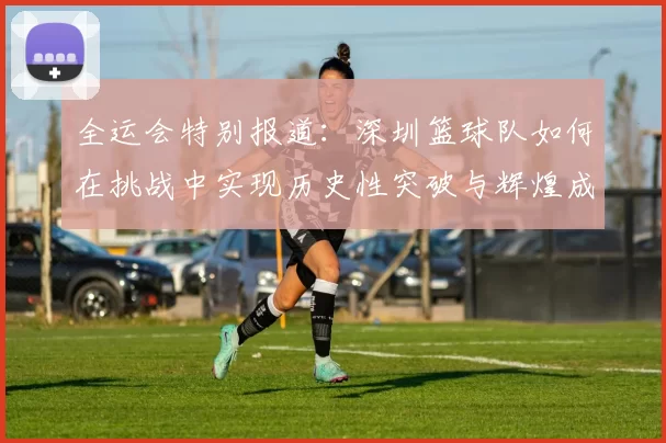 全运会特别报道：深圳篮球队如何在挑战中实现历史性突破与辉煌成就