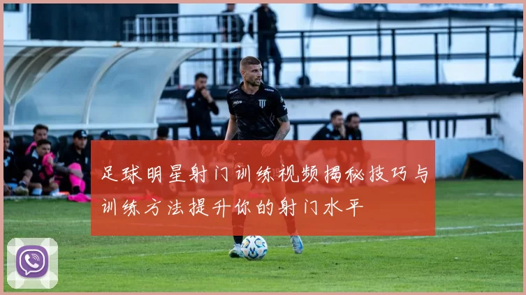 足球明星射门训练视频揭秘技巧与训练方法提升你的射门水平