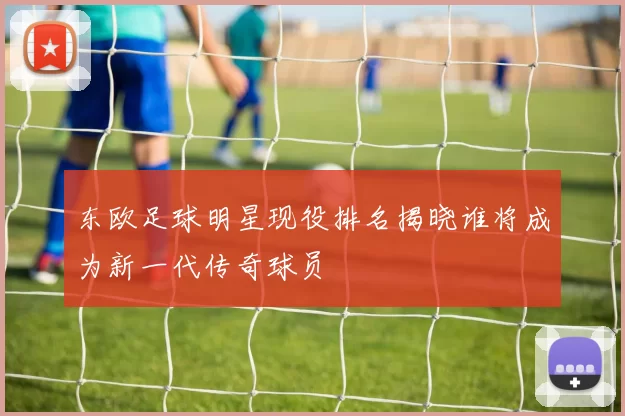 东欧足球明星现役排名揭晓谁将成为新一代传奇球员