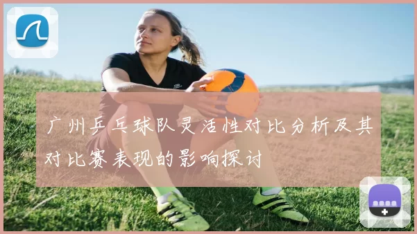 广州乒乓球队灵活性对比分析及其对比赛表现的影响探讨