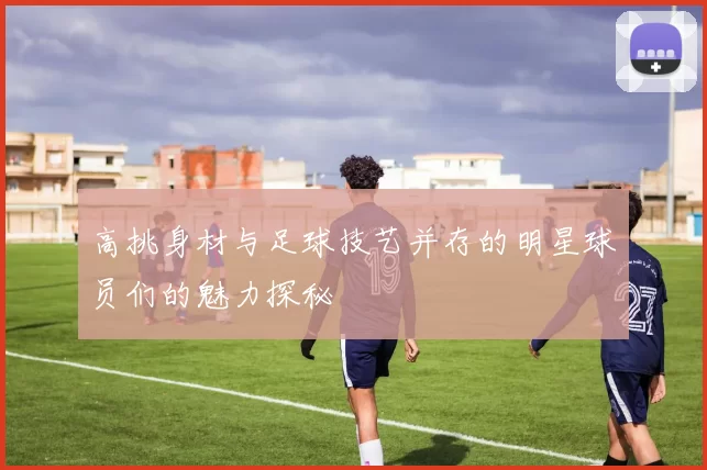 高挑身材与足球技艺并存的明星球员们的魅力探秘