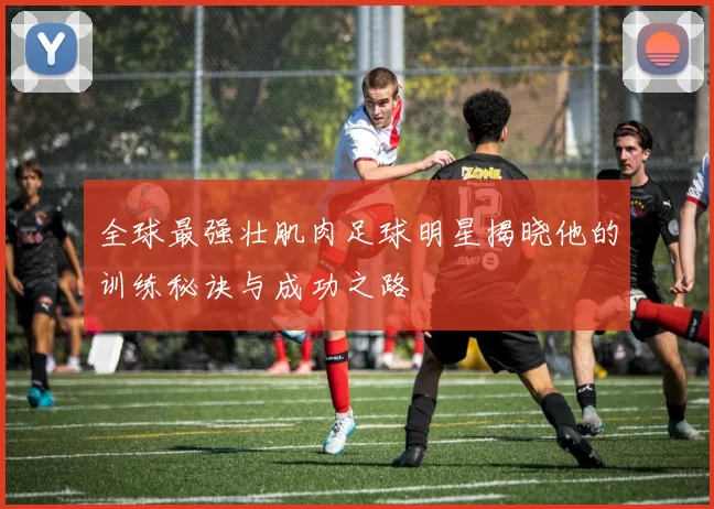 全球最强壮肌肉足球明星揭晓他的训练秘诀与成功之路