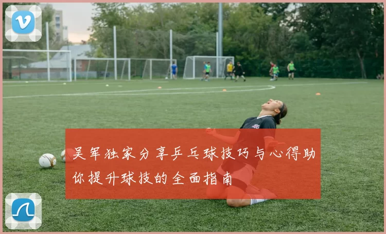 吴军独家分享乒乓球技巧与心得助你提升球技的全面指南