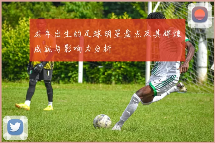 龙年出生的足球明星盘点及其辉煌成就与影响力分析