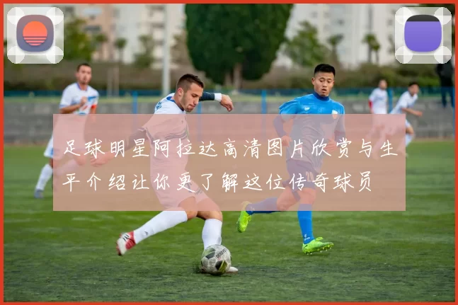 足球明星阿拉达高清图片欣赏与生平介绍让你更了解这位传奇球员