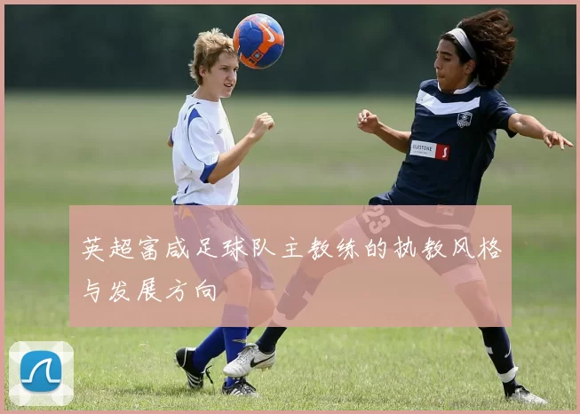 英超富咸足球队主教练的执教风格与发展方向