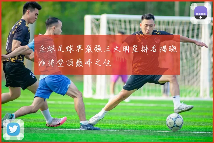 全球足球界最强三大明星排名揭晓谁将登顶巅峰之位